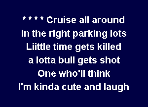 1k 1k Cruise all around
in the right parking lots
Liittle time gets killed
a lotta bull gets shot
One who'll think
I'm kinda cute and laugh