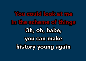 Oh, oh, babe,

you can make
history young again