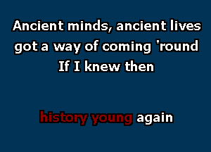 Ancient minds, ancient lives
got a way of coming 'round
If I knew then

again