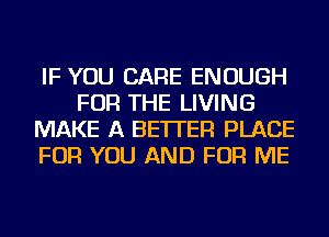 IF YOU CARE ENOUGH
FOR THE LIVING
MAKE A BETTER PLACE
FOR YOU AND FOR ME