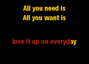 All you need is
All you want is

love it up on everyday