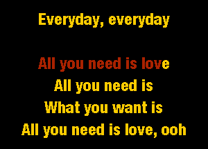 Everyday, everyday

All you need is love
All you need is
What you want is
All you need is love, ooh