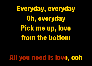 Everyday, everyday
0h, everyday
Pick me up, love
from the bottom

All you need is love, ooh