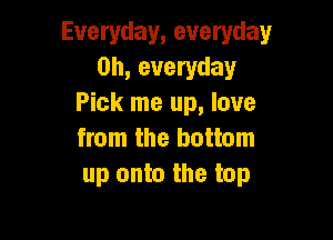 Everyday, everyday
0h, everyday
Pick me up, love

from the bottom
up onto the top