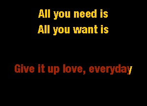 All you need is
All you want is

Give it up love, everyday