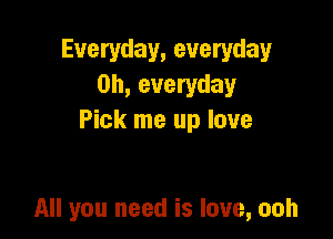 Everyday, everyday
0h, everyday
Pick me up love

All you need is love, ooh