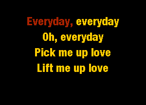Everyday, everyday
0h, everyday

Pick me up love
Lift me up love