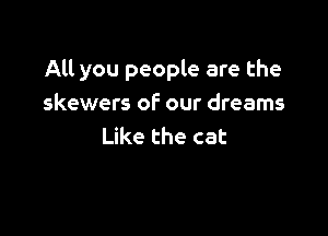 All you people are the
skewers of our dreams

Like the cat