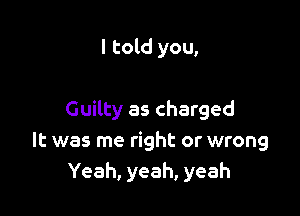 I told you,

Guilty as charged
It was me right or wrong
Yeah, yeah, yeah