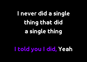 I never did a single
thing that did
a single thing

I told you I did, Yeah