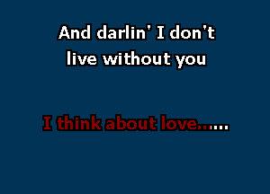 And darlin' I don't
live without you