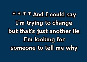 xc xc xc xc And I could say
I'm trying to change
but that's just another lie
I'm looking for
someone to tell me why