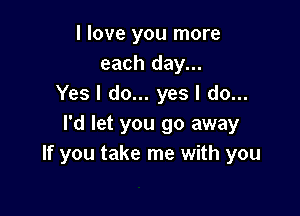 I love you more
each day...
Yes I do... yes I do...

I'd let you go away
If you take me with you