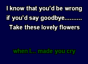 I know that yowd be wrong
if yoWd say goodbye ..........

Take these lovely flowers