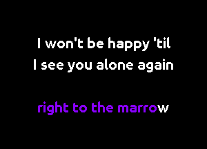 I won't be happy 'til
I see you alone again

right to the marrow