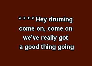 1' it ' Hey druming
come on, come on

we've really got
a good thing going