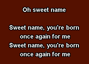 Oh sweet name

Sweet name, you're born

once again for me
Sweet name, you're born
once again for me