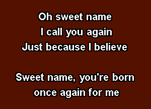 Oh sweet name
I call you again
Just because I believe

Sweet name, you're born
once again for me