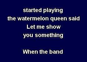 started playing
the watermelon queen said
Let me show

you something

When the band