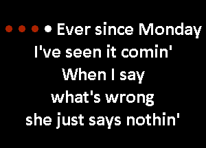 o o o 0 Ever since Monday
I've seen it comin'

When I say
what's wrong
she just says nothin'