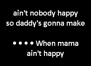 ain't nobody happy
so daddy's gonna make

0 o o 0 When mama
ain't happy