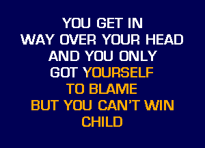 YOU GET IN
WAY OVER YOUR HEAD
AND YOU ONLY
GOT YOURSELF
TU BLAME
BUT YOU CAN'T WIN
CHILD