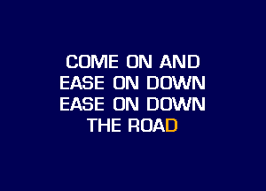 COME ON AND
EASE UN DOWN

EASE 0N DOWN
THE ROAD