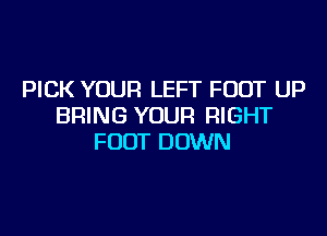 PICK YOUR LEFT FOOT UP
BRING YOUR RIGHT

FOOT DOWN