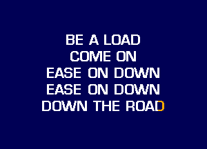 BE A LOAD
COME ON
EASE ON DOWN

EASE UN DOWN
DOWN THE ROAD