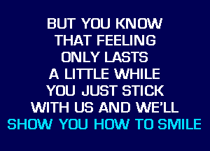 BUT YOU KNOW
THAT FEELING
ONLY LASTS
A LITTLE WHILE
YOU JUST STICK
WITH US AND WE'LL
SHOW YOU HOW TO SMILE