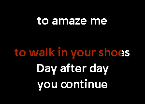 to amaze me

to walk in your shoes
Day after day
you continue