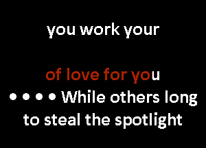you work your

of love for you
0 0 0 0 While others long
to steal the spotlight
