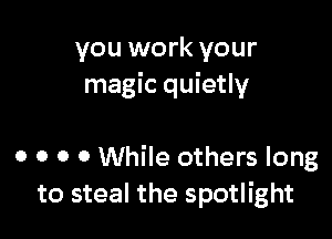 you work your
magic quietly

0 0 0 0 While others long
to steal the spotlight