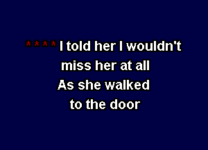 I told her I wouldn't
miss her at all

As she walked
to the door