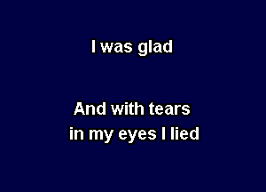 I was glad

And with tears
in my eyes I lied