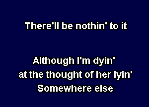 There'll be nothin' to it

Although I'm dyin'
at the thought of her Iyin'
Somewhere else