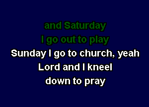Sundayl go to church, yeah
Lord and I kneel
down to pray