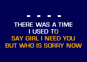 THERE WAS A TIME
I USED TO
SAY GIRL I NEED YOU

BUT WHO IS SORRY NOW