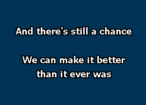 And there's still a chance

We can make it better

than it ever was