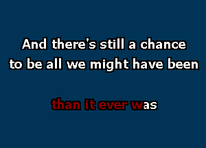 And there's still a chance
to be all we might have been