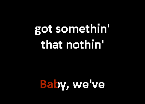 got somethin'
that nothin'

Baby, we've