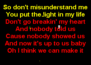 So don't misunderstand me
You put theJight in my life
Don't 'go breakin' my heart

And hobody tald us
Cause nobody showed us

And now it's up to.- us baby

Oh I think we can make it