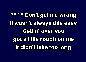 3' Don't get me wrong
it wasn't always this easy

Gettin' over you
got a little rough on me
It didn't take too long