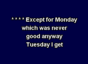 Except for Monday
which was never

good anyway
Tuesday I get
