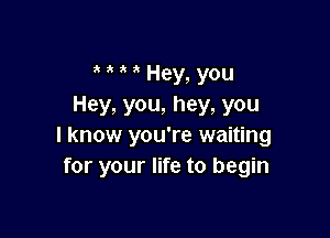 a a a 3 Hey, YOU
Hey, you, hey, you

I know you're waiting
for your life to begin