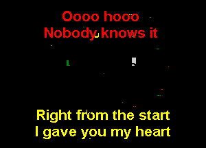 0000 hooo -
Nobodyo knows it

I 9

Right frbm the start
I gave you my heart