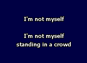 I'm not myself

I'm not myself
standing in a crowd