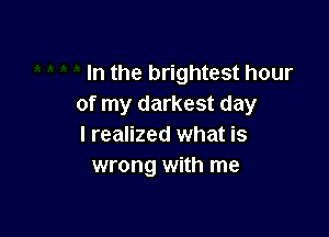 In the brightest hour
of my darkest day

I realized what is
wrong with me
