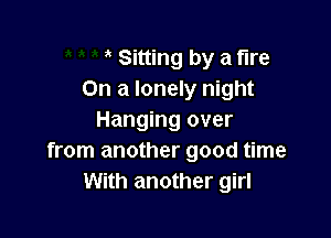 Sitting by a fire
On a lonely night

Hanging over
from another good time
With another girl