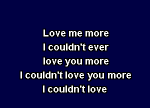 Love me more
I couldn't ever

love you more
I couldn't love you more
I couldn't love